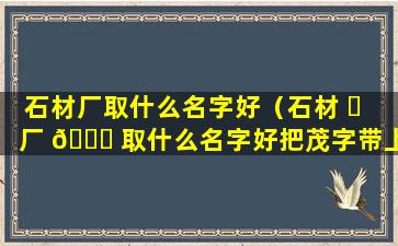 石材厂取什么名字好（石材 ☘ 厂 🍁 取什么名字好把茂字带上）